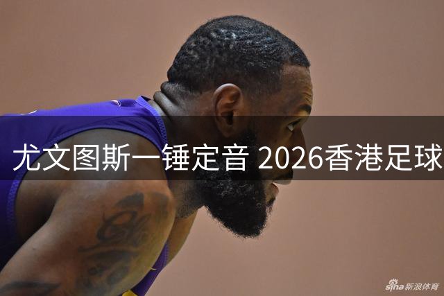 尤文图斯一锤定音 2026香港足球赛上演巅峰对决