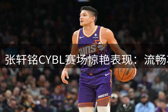 张轩铭CYBL赛场惊艳表现：流畅攻势如行云流水
