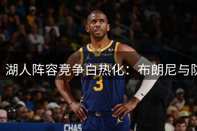湖人阵容竞争白热化：布朗尼与防守悍将马农展开名额争夺战