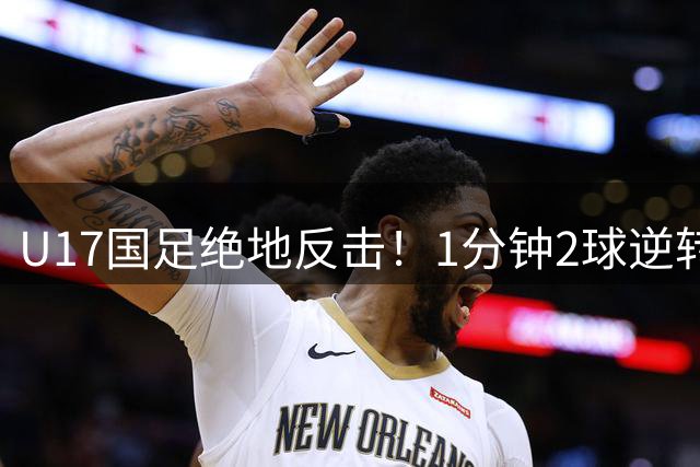 U17国足绝地反击！1分钟2球逆转德甲劲旅 小组赛全胜晋级四强